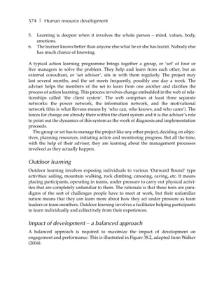 574 ❚ Human resource development

5.   Learning is deepest when it involves the whole person – mind, values, body,
     emotions.
6.   The learner knows better than anyone else what he or she has learnt. Nobody else
     has much chance of knowing.

A typical action learning programme brings together a group, or ‘set’ of four or
five managers to solve the problem. They help and learn from each other, but an
external consultant, or ‘set adviser’, sits in with them regularly. The project may
last several months, and the set meets frequently, possibly one day a week. The
adviser helps the members of the set to learn from one another and clarifies the
process of action learning. This process involves change embedded in the web of rela-
tionships called ‘the client system’. The web comprises at least three separate
networks: the power network, the information network, and the motivational
network (this is what Revans means by ‘who can, who knows, and who cares’). The
forces for change are already there within the client system and it is the adviser’s role
to point out the dynamics of this system as the work of diagnosis and implementation
proceeds.
   The group or set has to manage the project like any other project, deciding on objec-
tives, planning resources, initiating action and monitoring progress. But all the time,
with the help of their adviser, they are learning about the management processes
involved as they actually happen.


Outdoor learning
Outdoor learning involves exposing individuals to various ‘Outward Bound’ type
activities: sailing, mountain walking, rock climbing, canoeing, caving, etc. It means
placing participants, operating in teams, under pressure to carry out physical activi-
ties that are completely unfamiliar to them. The rationale is that these tests are para-
digms of the sort of challenges people have to meet at work, but their unfamiliar
nature means that they can learn more about how they act under pressure as team
leaders or team members. Outdoor learning involves a facilitator helping participants
to learn individually and collectively from their experiences.


Impact of development – a balanced approach
A balanced approach is required to maximize the impact of development on
engagement and performance. This is illustrated in Figure 38.2, adapted from Walker
(2004).
 