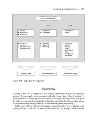 Learning and development ❚ 575



                                  DEVELOPMENT IMPACT



                10%                         20%                         70%


      ●   Training                ●   Leadership              ●   Development
      ●   Workshops               ●   Co-workers                  in role
      ●   E-learning




      ●   Transfor of             ●   Feedback                ●   Workplace
          learning                ●   Coaching                    learning
      ●   Development of          ●   Mentoring               ●   Projects
          learning culture                                    ●   Stretch
                                                                  assignments
                                                              ●   Role
                                                                  enlargement
                                                              ●   Job change




           Training-based             Relationship-based          Experienced-based



Figure 38.2    Impact of development



                                      TRAINING
Training is the use of systematic and planned instruction activities to promote
learning. The approach can be summarized in the phrase ‘learner-based training’. It
involves the use of formal processes to impart knowledge and help people to acquire
the skills necessary for them to perform their jobs satisfactorily. It is described as one
of several responses an organization can undertake to promote learning.
  As Reynolds (2004) points out, training has a complementary role to play in accel-
erating learning: ‘It should be reserved for situations that justify a more directed,
 