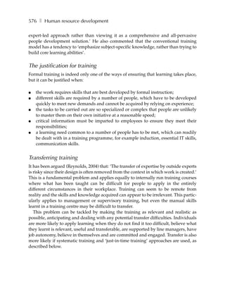 576 ❚ Human resource development

expert-led approach rather than viewing it as a comprehensive and all-pervasive
people development solution.’ He also commented that the conventional training
model has a tendency to ‘emphasize subject-specific knowledge, rather than trying to
build core learning abilities’.


The justification for training
Formal training is indeed only one of the ways of ensuring that learning takes place,
but it can be justified when:

●   the work requires skills that are best developed by formal instruction;
●   different skills are required by a number of people, which have to be developed
    quickly to meet new demands and cannot be acquired by relying on experience;
●   the tasks to be carried out are so specialized or complex that people are unlikely
    to master them on their own initiative at a reasonable speed;
●   critical information must be imparted to employees to ensure they meet their
    responsibilities;
●   a learning need common to a number of people has to be met, which can readily
    be dealt with in a training programme, for example induction, essential IT skills,
    communication skills.


Transferring training
It has been argued (Reynolds, 2004) that: ‘The transfer of expertise by outside experts
is risky since their design is often removed from the context in which work is created.’
This is a fundamental problem and applies equally to internally run training courses
where what has been taught can be difficult for people to apply in the entirely
different circumstances in their workplace. Training can seem to be remote from
reality and the skills and knowledge acquired can appear to be irrelevant. This partic-
ularly applies to management or supervisory training, but even the manual skills
learnt in a training centre may be difficult to transfer.
   This problem can be tackled by making the training as relevant and realistic as
possible, anticipating and dealing with any potential transfer difficulties. Individuals
are more likely to apply learning when they do not find it too difficult, believe what
they learnt is relevant, useful and transferable, are supported by line managers, have
job autonomy, believe in themselves and are committed and engaged. Transfer is also
more likely if systematic training and ‘just-in-time training’ approaches are used, as
described below.
 