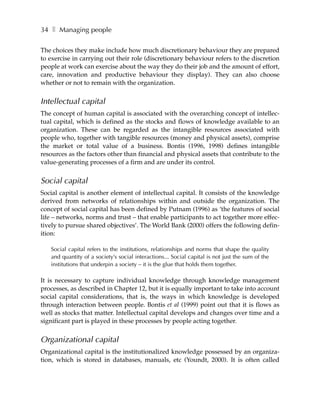 34 ❚ Managing people

The choices they make include how much discretionary behaviour they are prepared
to exercise in carrying out their role (discretionary behaviour refers to the discretion
people at work can exercise about the way they do their job and the amount of effort,
care, innovation and productive behaviour they display). They can also choose
whether or not to remain with the organization.


Intellectual capital
The concept of human capital is associated with the overarching concept of intellec-
tual capital, which is defined as the stocks and flows of knowledge available to an
organization. These can be regarded as the intangible resources associated with
people who, together with tangible resources (money and physical assets), comprise
the market or total value of a business. Bontis (1996, 1998) defines intangible
resources as the factors other than financial and physical assets that contribute to the
value-generating processes of a firm and are under its control.


Social capital
Social capital is another element of intellectual capital. It consists of the knowledge
derived from networks of relationships within and outside the organization. The
concept of social capital has been defined by Putnam (1996) as ‘the features of social
life – networks, norms and trust – that enable participants to act together more effec-
tively to pursue shared objectives’. The World Bank (2000) offers the following defin-
ition:

   Social capital refers to the institutions, relationships and norms that shape the quality
   and quantity of a society’s social interactions... Social capital is not just the sum of the
   institutions that underpin a society – it is the glue that holds them together.

It is necessary to capture individual knowledge through knowledge management
processes, as described in Chapter 12, but it is equally important to take into account
social capital considerations, that is, the ways in which knowledge is developed
through interaction between people. Bontis et al (1999) point out that it is flows as
well as stocks that matter. Intellectual capital develops and changes over time and a
significant part is played in these processes by people acting together.


Organizational capital
Organizational capital is the institutionalized knowledge possessed by an organiza-
tion, which is stored in databases, manuals, etc (Youndt, 2000). It is often called
 
