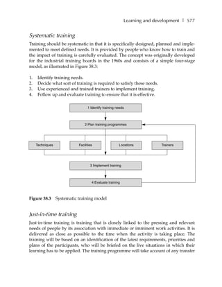 Learning and development ❚ 577


Systematic training
Training should be systematic in that it is specifically designed, planned and imple-
mented to meet defined needs. It is provided by people who know how to train and
the impact of training is carefully evaluated. The concept was originally developed
for the industrial training boards in the 1960s and consists of a simple four-stage
model, as illustrated in Figure 38.3:

1.    Identify training needs.
2.    Decide what sort of training is required to satisfy these needs.
3.    Use experienced and trained trainers to implement training.
4.    Follow up and evaluate training to ensure that it is effective.

                                   1 Identify training needs



                                 2 Plan training programmes




     Techniques              Facilities                 Locations          Trainers




                                     3 Implement training



                                      4 Evaluate training



Figure 38.3       Systematic training model


Just-in-time training
Just-in-time training is training that is closely linked to the pressing and relevant
needs of people by its association with immediate or imminent work activities. It is
delivered as close as possible to the time when the activity is taking place. The
training will be based on an identification of the latest requirements, priorities and
plans of the participants, who will be briefed on the live situations in which their
learning has to be applied. The training programme will take account of any transfer
 