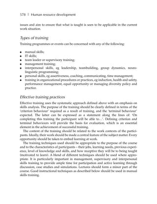 578 ❚ Human resource development

issues and aim to ensure that what is taught is seen to be applicable in the current
work situation.


Types of training
Training programmes or events can be concerned with any of the following:

●   manual skills;
●   IT skills;
●   team leader or supervisory training;
●   management training;
●   interpersonal skills, eg leadership, teambuilding, group dynamics, neuro-
    linguistic programming;
●   personal skills, eg assertiveness, coaching, communicating, time management;
●   training in organizational procedures or practices, eg induction, health and safety,
    performance management, equal opportunity or managing diversity policy and
    practice.


Effective training practices
Effective training uses the systematic approach defined above with an emphasis on
skills analysis. The purpose of the training should be clearly defined in terms of the
‘criterion behaviour’ required as a result of training, and the ‘terminal behaviour’
expected. The latter can be expressed as a statement along the lines of: ‘On
completing this training the participant will be able to…’. Defining criterion and
terminal behaviours will provide the basis for evaluation, which is an essential
element in the achievement of successful training.
   The content of the training should be related to the work contexts of the partici-
pants. Ideally, their work should be made a central feature of the subject matter. Every
opportunity should be taken to embed learning at work.
   The training techniques used should be appropriate to the purpose of the course
and to the characteristics of participants – their jobs, learning needs, previous experi-
ence, level of knowledge and skills, and how receptive they will be to being taught
(motivated to learn). A blend of different techniques should be used where appro-
priate. It is particularly important in management, supervisory and interpersonal
skills training to provide ample time for participation and active learning through
discussion, case studies and simulations. Lectures should form a minor part of the
course. Good instructional techniques as described below should be used in manual
skills training.
 
