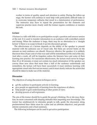 580 ❚ Human resource development

    worker in terms of quality, speed and attention to safety. During the follow-up
    stage, the learner will continue to need help with particularly difficult tasks or
    to overcome temporary setbacks that result in a deterioration of performance.
    The instructor may have to repeat the presentation for the elements and
    supervise practice more closely until the trainee regains confidence or masters
    the task.

Lecture
A lecture is a talk with little or no participation except a question-and-answer session
at the end. It is used to transfer information to an audience with controlled content
and timing. When the audience is large, there may be no alternative to a ‘straight
lecture’ if there is no scope to break it up into discussion groups.
   The effectiveness of a lecture depends on the ability of the speaker to present
material with the judicious use of visual aids. But there are several limits on the
amount an inert audience can absorb. However effective the speaker, it is unlikely
that more than 20 per cent of what was said will be remembered at the end of the day.
And after a week, all will be forgotten unless the listeners have put some of their
learning into practice. For maximum effectiveness, the lecture must never be longer
than 30 or 40 minutes; it must not contain too much information (if the speaker can
convey three new ideas that more than a half of the audience understands and
remembers, the lecture will have been successful); it must reinforce learning with
appropriate visual aids (but not too many); and it must clearly indicate the action that
should be taken to make use of the material.

Discussion
The objectives of using discussion techniques are to:

●   get the audience to participate actively in learning;
●   give people an opportunity of learning from the experience of others;
●   help people to gain understanding of other points of view;
●   develop powers of self-expression.

The aim of the trainer should be to guide the group’s thinking. He or she may, there-
fore, be more concerned with shaping attitudes than imparting new knowledge. The
trainer has unobtrusively to stimulate people to talk, guide the discussion along
predetermined lines (there must be a plan and an ultimate objective), and provide
interim summaries and a final summary.
   The following techniques can be used to get active participation:
 