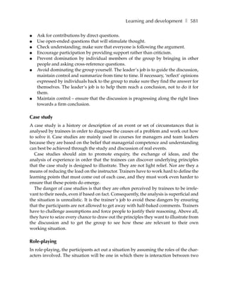 Learning and development ❚ 581

●   Ask for contributions by direct questions.
●   Use open-ended questions that will stimulate thought.
●   Check understanding; make sure that everyone is following the argument.
●   Encourage participation by providing support rather than criticism.
●   Prevent domination by individual members of the group by bringing in other
    people and asking cross-reference questions.
●   Avoid dominating the group yourself. The leader’s job is to guide the discussion,
    maintain control and summarize from time to time. If necessary, ‘reflect’ opinions
    expressed by individuals back to the group to make sure they find the answer for
    themselves. The leader’s job is to help them reach a conclusion, not to do it for
    them.
●   Maintain control – ensure that the discussion is progressing along the right lines
    towards a firm conclusion.

Case study
A case study is a history or description of an event or set of circumstances that is
analysed by trainees in order to diagnose the causes of a problem and work out how
to solve it. Case studies are mainly used in courses for managers and team leaders
because they are based on the belief that managerial competence and understanding
can best be achieved through the study and discussion of real events.
  Case studies should aim to promote enquiry, the exchange of ideas, and the
analysis of experience in order that the trainees can discover underlying principles
that the case study is designed to illustrate. They are not light relief. Nor are they a
means of reducing the load on the instructor. Trainers have to work hard to define the
learning points that must come out of each case, and they must work even harder to
ensure that these points do emerge.
  The danger of case studies is that they are often perceived by trainees to be irrele-
vant to their needs, even if based on fact. Consequently, the analysis is superficial and
the situation is unrealistic. It is the trainer’s job to avoid these dangers by ensuring
that the participants are not allowed to get away with half-baked comments. Trainers
have to challenge assumptions and force people to justify their reasoning. Above all,
they have to seize every chance to draw out the principles they want to illustrate from
the discussion and to get the group to see how these are relevant to their own
working situation.

Role-playing
In role-playing, the participants act out a situation by assuming the roles of the char-
acters involved. The situation will be one in which there is interaction between two
 