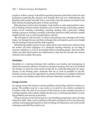 582 ❚ Human resource development

people or within a group. It should be specially prepared with briefs written for each
participant explaining the situation and, broadly, their role in it. Alternatively, role-
playing could emerge naturally from a case study when the trainees are asked to test
their solution by playing the parts of those concerned.
   Role-playing is used to give managers, team leaders or sales representatives prac-
tice in dealing with face-to-face situations such as interviewing, conducting a perfor-
mance review meeting, counselling, coaching, dealing with a grievance, selling,
leading a group or running a meeting. It develops interactive skills and gives people
insight into the way in which people behave and feel.
   The technique of ‘role reversal’, in which a pair playing, say, a manager and a team
leader run through the case and then exchange roles and repeat it, gives extra insight
into the feelings involved and the skills required.
   Role-playing enables trainees to get expert advice and constructive criticism from
the trainer and their colleagues in a protected training situation. It can help to
increase confidence as well as developing skills in handling people. The main diffi-
culties are either that trainees are embarrassed or that they do not take the exercise
seriously and overplay their parts.

Simulation
Simulation is a training technique that combines case studies and role-playing to
obtain the maximum amount of realism in classroom training. The aim is to facilitate
the transfer of what has been learnt off the job to on-the-job behaviour by repro-
ducing, in the training room, situations that are as close as possible to real life.
Trainees are thus given the opportunity to practise behaviour in conditions identical
to or at least very similar to those they will meet when they complete the course.

Group exercises
In a group exercise the trainees examine problems and develop solutions to them as a
group. The problem may be a case study or it could be one entirely unrelated to
everyday work. The aims of an exercise of this kind are to give members practice in
working together and to obtain insight into the way in which groups behave in tack-
ling problems and arriving at decisions.
   Group exercises can be used as part of a team-building programme and to develop
interactive skills. They can be combined with other techniques such as the discovery
method, encouraging participants to find out things for themselves and work out the
techniques and skills they need to use.
 