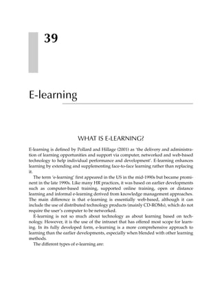 39



E-learning


                         WHAT IS E-LEARNING?
E-learning is defined by Pollard and Hillage (2001) as ‘the delivery and administra-
tion of learning opportunities and support via computer, networked and web-based
technology to help individual performance and development’. E-learning enhances
learning by extending and supplementing face-to-face learning rather than replacing
it.
    The term ‘e-learning’ first appeared in the US in the mid-1990s but became promi-
nent in the late 1990s. Like many HR practices, it was based on earlier developments
such as computer-based training, supported online training, open or distance
learning and informal e-learning derived from knowledge management approaches.
The main difference is that e-learning is essentially web-based, although it can
include the use of distributed technology products (mainly CD-ROMs), which do not
require the user’s computer to be networked.
    E-learning is not so much about technology as about learning based on tech-
nology. However, it is the use of the intranet that has offered most scope for learn-
ing. In its fully developed form, e-learning is a more comprehensive approach to
learning than the earlier developments, especially when blended with other learning
methods.
    The different types of e-learning are:
 