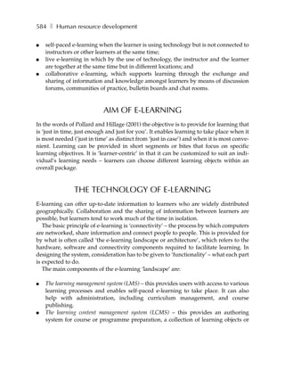 584 ❚ Human resource development

●   self-paced e-learning when the learner is using technology but is not connected to
    instructors or other learners at the same time;
●   live e-learning in which by the use of technology, the instructor and the learner
    are together at the same time but in different locations; and
●   collaborative e-learning, which supports learning through the exchange and
    sharing of information and knowledge amongst learners by means of discussion
    forums, communities of practice, bulletin boards and chat rooms.



                            AIM OF E-LEARNING
In the words of Pollard and Hillage (2001) the objective is to provide for learning that
is ‘just in time, just enough and just for you’. It enables learning to take place when it
is most needed (’just in time’ as distinct from ‘just in case’) and when it is most conve-
nient. Learning can be provided in short segments or bites that focus on specific
learning objectives. It is ‘learner-centric’ in that it can be customized to suit an indi-
vidual’s learning needs – learners can choose different learning objects within an
overall package.



                THE TECHNOLOGY OF E-LEARNING
E-learning can offer up-to-date information to learners who are widely distributed
geographically. Collaboration and the sharing of information between learners are
possible, but learners tend to work much of the time in isolation.
   The basic principle of e-learning is ‘connectivity’ – the process by which computers
are networked, share information and connect people to people. This is provided for
by what is often called ‘the e-learning landscape or architecture’, which refers to the
hardware, software and connectivity components required to facilitate learning. In
designing the system, consideration has to be given to ‘functionality’ – what each part
is expected to do.
   The main components of the e-learning ‘landscape’ are:

●   The learning management system (LMS) – this provides users with access to various
    learning processes and enables self-paced e-learning to take place. It can also
    help with administration, including curriculum management, and course
    publishing.
●   The learning content management system (LCMS) – this provides an authoring
    system for course or programme preparation, a collection of learning objects or
 