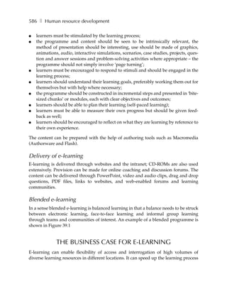 586 ❚ Human resource development

●   learners must be stimulated by the learning process;
●   the programme and content should be seen to be intrinsically relevant, the
    method of presentation should be interesting, use should be made of graphics,
    animations, audio, interactive simulations, scenarios, case studies, projects, ques-
    tion and answer sessions and problem-solving activities where appropriate – the
    programme should not simply involve ‘page turning’;
●   learners must be encouraged to respond to stimuli and should be engaged in the
    learning process;
●   learners should understand their learning goals, preferably working them out for
    themselves but with help where necessary;
●   the programme should be constructed in incremental steps and presented in ‘bite-
    sized chunks’ or modules, each with clear objectives and outcomes;
●   learners should be able to plan their learning (self-paced learning);
●   learners must be able to measure their own progress but should be given feed-
    back as well;
●   learners should be encouraged to reflect on what they are learning by reference to
    their own experience.

The content can be prepared with the help of authoring tools such as Macromedia
(Authorware and Flash).

Delivery of e-learning
E-learning is delivered through websites and the intranet; CD-ROMs are also used
extensively. Provision can be made for online coaching and discussion forums. The
content can be delivered through PowerPoint, video and audio clips, drag and drop
questions, PDF files, links to websites, and web-enabled forums and learning
communities.

Blended e-learning
In a sense blended e-learning is balanced learning in that a balance needs to be struck
between electronic learning, face-to-face learning and informal group learning
through teams and communities of interest. An example of a blended programme is
shown in Figure 39.1


              THE BUSINESS CASE FOR E-LEARNING
E-learning can enable flexibility of access and interrogation of high volumes of
diverse learning resources in different locations. It can speed up the learning process
 