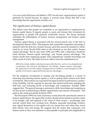 Human capital management ❚ 35

structural capital (Edvinson and Malone, 1997), but the term ‘organizational capital’ is
preferred by Youndt because, he argues, it conveys more clearly that this is the
knowledge that the organization actually owns.


The significance of human capital theory
The added value that people can contribute to an organization is emphasized by
human capital theory. It regards people as assets and stresses that investment by
organizations in people will generate worthwhile returns. The theory therefore
underpins the philosophies of human resource management and human capital
management.
   Human capital theory is associated with the resource-based view of the firm as
developed by Barney (1991). This proposes that sustainable competitive advantage is
attained when the firm has a human resource pool that cannot be imitated or substi-
tuted by its rivals. Boxall (1996) refers to this situation as one that confers ‘human
capital advantage’. But he also notes (1996 and 1999), that a distinction should be
made between ‘human capital advantage’ and ‘human process advantage’. The
former results from employing people with competitively valuable knowledge and
skills, much of it tacit. The latter, however, follows from the establishment of:

   difficult to imitate, highly evolved processes within the firm, such as cross-departmental
   co-operation and executive development. Accordingly, ‘human resource advantage’,
   the superiority of one firm’s labour management over another’s, can be thought of as the
   product of its human capital and human process advantages.

For the employer, investments in training and developing people is a means of
attracting and retaining human capital as well as getting better returns from those
investments. These returns are expected to be improvements in performance, produc-
tivity, flexibility and the capacity to innovate that should result from enlarging the
skill base and increasing levels of knowledge and competence. Schuller (2000)
suggests that: ‘The general message is persuasive: skills, knowledge and competences
are key factors in determining whether organizations and nations will prosper.’ This
point is also made powerfully by Reich (1991).
   But Davenport (1999) has some cautionary words about the asset-based content of
human capital theory. He argues that workers should not be treated as passive assets
to be bought, sold and replaced at the whim of their owners – increasingly, they
actively control their own working lives. Workers, especially knowledge workers,
may regard themselves as free agents who can choose how and where they invest
their talents, time and energy. He suggests that the notion that companies own
human assets as they own machines is unacceptable in principle and inapplicable in
 