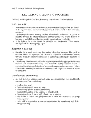 588 ❚ Human resource development


             DEVELOPING E-LEARNING PROCESSES
The main steps required to develop e-learning processes are described below.

Initial analysis
 1. Define or re-define the human resource development strategy within the context
    of the organization’s business strategy, external environment, culture and tech-
    nologies.
 2. Identify organizational learning needs – what should be invested in people in
    order to develop the intellectual capital of the organization, extend its stock of
    knowledge and skills and thus increase its organizational capability.
 3. In the light of the above, assess the strengths and weaknesses of the present
    arrangements for developing people.

Scope for e-learning
 4. Identify the overall scope for developing e-learning systems. The need to
    enhance present arrangements with a blended approach that uses complemen-
    tary and mutually supportive methods of delivering learning also needs to be
    assessed.
 5. Identify any areas in which e-learning might be particularly appropriate because
    there are well-established learning needs that can be met by electronic as well as
    more traditional means. Establish what specific opportunities technology offers
    to enhance knowledge. Establish the extent to which employees will have access
    to computers.

Development programmes
 6. For each aspect of learning in which scope for e-learning has been established,
    produce a specification defining:

    – the learning need;
    – how e-learning will meet that need;
    – the learning system that should be used;
    – broadly, the content of the learning to be delivered;
    – how e-learning will blend with other forms of training;
    – the extent to which the programme is to cater for individual or group
      learning; and
    – who will be responsible within the organization for developing and deliv-
      ering e-learning.
 