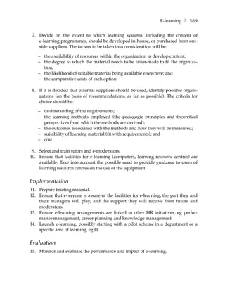 E-learning ❚ 589

 7. Decide on the extent to which learning systems, including the content of
    e-learning programmes, should be developed in-house, or purchased from out-
    side suppliers. The factors to be taken into consideration will be:

    – the availability of resources within the organization to develop content;
    – the degree to which the material needs to be tailor-made to fit the organiza-
      tion;
    – the likelihood of suitable material being available elsewhere; and
    – the comparative costs of each option.

 8. If it is decided that external suppliers should be used, identify possible organi-
    zations (on the basis of recommendations, as far as possible). The criteria for
    choice should be:

    – understanding of the requirements;
    – the learning methods employed (the pedagogic principles and theoretical
      perspectives from which the methods are derived);
    – the outcomes associated with the methods and how they will be measured;
    – suitability of learning material (fit with requirements); and
    – cost.

 9. Select and train tutors and e-moderators.
10. Ensure that facilities for e-learning (computers, learning resource centres) are
    available. Take into account the possible need to provide guidance to users of
    learning resource centres on the use of the equipment.


Implementation
11. Prepare briefing material.
12. Ensure that everyone is aware of the facilities for e-learning, the part they and
    their managers will play, and the support they will receive from tutors and
    moderators.
13. Ensure e-learning arrangements are linked to other HR initiatives, eg perfor-
    mance management, career planning and knowledge management.
14. Launch e-learning, possibly starting with a pilot scheme in a department or a
    specific area of learning, eg IT.


Evaluation
15. Monitor and evaluate the performance and impact of e-learning.
 