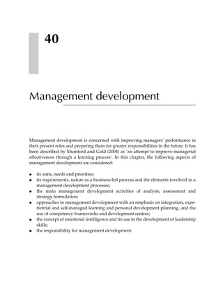 40



Management development


Management development is concerned with improving managers’ performance in
their present roles and preparing them for greater responsibilities in the future. It has
been described by Mumford and Gold (2004) as ‘an attempt to improve managerial
effectiveness through a learning process’. In this chapter, the following aspects of
management development are considered:

●   its aims, needs and priorities;
●   its requirements, nature as a business-led process and the elements involved in a
    management development processes;
●   the main management development activities of analysis, assessment and
    strategy formulation;
●   approaches to management development with an emphasis on integration, expe-
    riential and self-managed learning and personal development planning, and the
    use of competency-frameworks and development centres;
●   the concept of emotional intelligence and its use in the development of leadership
    skills;
●   the responsibility for management development.
 