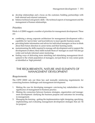 Management development ❚ 593

●    develop relationships and a focus on the customer, building partnerships with
     both internal and external customers;
●    balance technical and generic skills – the technical aspects of management and the
     management of human relationships.


Priorities
Hirsh et al (2000) suggest a number of priorities for management development. These
are:

●    combining a strong corporate architecture for management development with a
     capability for ‘just in time’ and local delivery to meet specific business needs;
●    providing better information and advice for individual managers on how to think
     about their future direction in career terms and their learning needs;
●    mainstreaming the skills required to manage self-development and to support the
     development of others; these skills include those of ‘manager as coach’ but also go
     wider and include informal career mentoring;
●    finding ways of delivering more stretching and stimulating management devel-
     opment to the whole population of managers, not just those in very senior posts
     or identified as ‘high potential’.



     THE REQUIREMENTS, NATURE AND ELEMENTS OF
            MANAGEMENT DEVELOPMENT
Requirements
The CIPD (2002) sets out three key and mutually reinforcing requirements for
connecting business challenges and management development:

1.   Making the case for developing managers: convincing key stakeholders of the
     significance of management to business practice.
2.   Making the connection between business strategies, organization and manage-
     ment development: clarifying the business purpose and outcomes for investing
     in management.
3.   Managing the learning – getting the implementation right: designing, specifying,
     implementing and evaluating management development strategies that are ‘fit
     for purpose’.
 