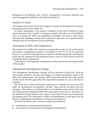 Management development ❚ 595

Management development also involves management succession planning and
career management activities as described in Chapter 26.

Analysis of needs
The analysis of the future needs for managers is carried out through human resource
planning processes (see Chapter 25).
   In today’s changeable, if not chaotic, conditions it may not be feasible to make
precise forecasts of the number of managers required. But what can and should be
done is to assess the skills and competences managers will need to meet future
demands and challenges arising from competitive pressures, new product-market
strategies and the introduction of new technology.

Assessment of skills and competences
The assessment of skills and competences against these needs can be carried out by
performance management processes as described in Part VII. It will be important,
however, to include in these processes a means of identifying specific development
needs and the agreement of development plans to meet not only current needs but
anticipated future requirements.
  These aspects of management development are discussed in the remaining sections
of this chapter.

Management development strategy
The management development strategy will be concerned overall with what the
organization intends to do about providing for its future management needs in the
light of its business plans. The strategy will be concerned with the roles of the parties
involved and with the approaches the organization proposes to use to develop its
managers.
   The prime aim of these benchmark statements is to identify the key facets that
make up management development activities. They provide personnel and line
managers with a means of conducting their own evaluation and analysis of the state
of management development within their organization. Each facet or ‘dimension’ in
the statements brings together such aspects as the links between the management
development plan, the assessment of skills and identification of skill gaps, and the
delivery of appropriate and effective training and development.
   The facets are broken down into four aspects of performance:

●   commitment to management development;
●   reviewing the current position of management development;
 
