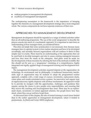 596 ❚ Human resource development

●   making progress in management development;
●   excellence in management development.

The underpinning assumption in the framework is the importance of bringing
together the elements of a management development strategy into a more integrated
whole. The various components do not have separate existences of their own.



     APPROACHES TO MANAGEMENT DEVELOPMENT
Management development should be regarded as a range of related activities rather
than an all-embracing programme. The use of the word ‘programme’ to describe the
process smacks too much of a mechanistic approach. It is important to start from an
understanding of how managers learn, as considered below.
   This does not imply that some systemization is not necessary; first, because many
managers have to operate in more or less routine situations and have to be developed
accordingly, and secondly, because organizations will not continue to thrive if they
simply react to events. There must be an understanding of the approaches that can
be used both to develop managers and also to assess existing managerial resources
and how they meet the needs of the enterprise. And plans must be made for
the development of those resources by selecting the best of the methods available. But
this should not be seen as a ‘programme’ consisting of a comprehensive, highly
integrated and rigidly applied range of management training and development tech-
niques.
   The management development activities required depend on the organization: its
technology, its environment and its philosophy. A traditional bureaucratic/mecha-
nistic type of organization may be inclined to adopt the programmed routine
approach, complete with a wide range of courses, inventories, replacement charts,
career plans and results-orientated review systems. An innovative and organic type
of organization may rightly dispense with all these mechanisms. Its approach would
be to provide its mangers with the opportunities, challenges and guidance they
require, seizing the chance to give people extra responsibilities, and ensuring that
they receive the coaching and encouragement they need. There may be no replace-
ment charts, inventories or formal appraisal schemes, but people know how they
stand, where they can go and how to get there.
   As discussed later in this chapter, the role of formal training is much more limited
than in the earlier approaches to management development, where it tended to
predominate. As Hirsh and Carter (2002) emphasize:
 