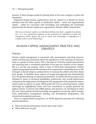 36 ❚ Managing people

practice; it short-changes people by placing them in the same category as plant and
equipment.
   Important though human capital theory may be, interest in it should not divert
attention from the other aspects of intellectual capital – social and organizational
capital – which are concerned with developing and embedding the knowledge
possessed by the human capital of an organization. Schuller (2000) contends that:

    The focus on human capital as an individual attribute may lead – arguably has already
    led – to a very unbalanced emphasis on the acquisition by individuals of skills and
    competences which ignores the way in which such knowledge is embedded in a
    complex web of social relationships.



     HUMAN CAPITAL MANAGEMENT: PRACTICE AND
                    STRATEGY
Practice
Human capital management is concerned with measurement, reporting measure-
ments and drawing conclusions about the significance of the outcomes of measure-
ment as a guide to future action. This is the process of human capital measurement
and reporting that is considered separately in the next two sections of this chapter.
But it is not the sole purpose. There is more to HCM than measurement. Human
capital management focuses the attention of an organization’s leadership team on the
strategies it should adopt as outlined below to increase the added value they obtain
from people. It identifies those aspects of people management that demonstrably
have the greatest bearing on business performance. It clarifies the returns that can be
obtained in terms of increased profitability, productivity and overall effectiveness
arising from the deployment, development and engagement of the people the organi-
zation needs to achieve its goals. HCM points the way to achieving human capital
advantage by highlighting where and how investments in people generate the
highest returns. It ensures that HRM policies and practices are developed to attain
this end. These policies include knowledge management, resourcing, talent manage-
ment, performance management, learning and development programmes, and
reward and recognition processes.
   From an organizational perspective, an HCM approach generates the following
practical questions:

●   What are the key performance drivers that create value?
●   What skills have we got?
 