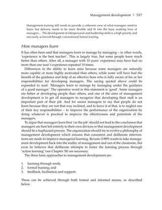 Management development ❚ 597

     Management training still needs to provide a coherent view of what managers need to
     learn, but delivery needs to be more flexible and fit into the busy working lives of
     managers… The development of interpersonal and leadership skills is a high priority and
     not easily achieved through conventional formal training.


How managers learn
It has often been said that managers learn to manage by managing – in other words,
‘experience is the best teacher’. This is largely true, but some people learn much
better than others. After all, a manager with 10 years’ experience may have had no
more than one year’s experience repeated 10 times.
   Differences in the ability to learn arise because some managers are naturally
more capable or more highly motivated than others, while some will have had the
benefit of the guidance and help of an effective boss who is fully aware of his or her
responsibilities for developing managers. The saying quoted above could be
expanded to read: ‘Managers learn to manage by managing under the guidance
of a good manager.’ The operative word in this statement is ‘good’. Some managers
are better at developing people than others, and one of the aims of management
development is to get all managers to recognize that developing their staff is an
important part of their job. And for senior managers to say that people do not
learn because they are not that way inclined, and to leave it at that, is to neglect one
of their key responsibilities – to improve the performance of the organization by
doing whatever is practical to improve the effectiveness and potentials of the
managers.
   To argue that managers learn best ‘on the job’ should not lead to the conclusion that
managers are best left entirely to their own devices or that management development
should be a haphazard process. The organization should try to evolve a philosophy of
management development which ensures that consistent and deliberate interven-
tions are made to improve managerial learning. Revans (1989) wants to take manage-
ment development back into the reality of management and out of the classroom, but
even he believes that deliberate attempts to foster the learning process through
‘action learning’ (see Chapter 38) are necessary.
   The three basic approaches to management development are:

1.   learning through work;
2.   formal training; and
3.   feedback, facilitation and support.

These can be achieved through both formal and informal means, as described
below.
 