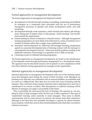 598 ❚ Human resource development


Formal approaches to management development
The formal approaches to management development include:

●   development on the job through coaching, counselling, monitoring and feedback
    by managers on a continuous basis associated with the use of performance
    management processes to identify and satisfy development needs, and with
    mentoring;
●   development through work experience, which includes job rotation, job enlarge-
    ment, taking part in project teams or task groups, ‘action learning’, and second-
    ment outside the organization;
●   formal training by means of internal or external courses – although management
    training programmes are more likely to be delivered in a series of modules over a
    number of months rather than a single, long, residential course;
●   structured self-development by following self-managed learning programmes
    agreed as a personal development plan or learning contract with the manager or
    a management development adviser – these may include guidance reading or the
    deliberate extension of knowledge or acquisition of new skills on the job;
●   e-learning as part of a blended learning programme.

The formal approaches to management development are based on the identification
of development needs through performance management or a development centre.
The approach may be structured around a list of generic or core competences which
have been defined as being appropriate for managers in the organization.

Informal approaches to management development
Informal approaches to management development make use of the learning experi-
ences that managers meet during the course of their everyday work. Managers are
learning every time they are confronted with an unusual problem, an unfamiliar task
or a move to a different job. They then have to evolve new ways of dealing with the
situation. They will learn if they analyse what they did to determine how and why it
contributed to its success or failure. This retrospective or reflective learning will be
effective if managers can apply it successfully in the future.
   This is potentially the most powerful form of learning. The question is: can any-
thing be done to help managers make the best use of their experience? This type of
‘experiential’ learning comes naturally to some managers. They seem to absorb,
unconsciously and by some process of osmosis, the lessons from their experience,
although in fact they they have probably developed a capacity for almost instanta-
neous analysis, which they store in their mental databank and which they can retrieve
whenever necessary.
 