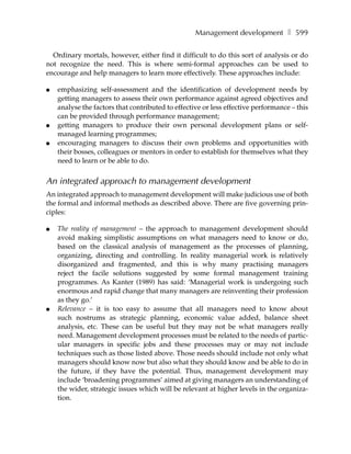 Management development ❚ 599

  Ordinary mortals, however, either find it difficult to do this sort of analysis or do
not recognize the need. This is where semi-formal approaches can be used to
encourage and help managers to learn more effectively. These approaches include:

●   emphasizing self-assessment and the identification of development needs by
    getting managers to assess their own performance against agreed objectives and
    analyse the factors that contributed to effective or less effective performance – this
    can be provided through performance management;
●   getting managers to produce their own personal development plans or self-
    managed learning programmes;
●   encouraging managers to discuss their own problems and opportunities with
    their bosses, colleagues or mentors in order to establish for themselves what they
    need to learn or be able to do.


An integrated approach to management development
An integrated approach to management development will make judicious use of both
the formal and informal methods as described above. There are five governing prin-
ciples:

●   The reality of management – the approach to management development should
    avoid making simplistic assumptions on what managers need to know or do,
    based on the classical analysis of management as the processes of planning,
    organizing, directing and controlling. In reality managerial work is relatively
    disorganized and fragmented, and this is why many practising managers
    reject the facile solutions suggested by some formal management training
    programmes. As Kanter (1989) has said: ‘Managerial work is undergoing such
    enormous and rapid change that many managers are reinventing their profession
    as they go.’
●   Relevance – it is too easy to assume that all managers need to know about
    such nostrums as strategic planning, economic value added, balance sheet
    analysis, etc. These can be useful but they may not be what managers really
    need. Management development processes must be related to the needs of partic-
    ular managers in specific jobs and these processes may or may not include
    techniques such as those listed above. Those needs should include not only what
    managers should know now but also what they should know and be able to do in
    the future, if they have the potential. Thus, management development may
    include ‘broadening programmes’ aimed at giving managers an understanding of
    the wider, strategic issues which will be relevant at higher levels in the organiza-
    tion.
 