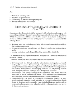 602 ❚ Human resource development

Day 3

●   Numerical reasoning tests
●   Feedback on questionnaire
●   Counselling on personal development plans
●   Review of key points and findings


        EMOTIONAL INTELLIGENCE AND LEADERSHIP
                      QUALITIES
Management development should be concerned with enhancing leadership as well
as extending and improving more general management skills. According to Goleman
(1995), this process should take account of the concept of emotional intelligence as
discussed in Chapter 10. Emotional intelligence has been defined by Goleman (1995)
as being about:

●   knowing what you are feeling and being able to handle those feelings without
    having them swamp you;
●   being able to motivate yourself to get jobs done, be creative and perform at your
    peak;
●   sensing what others are feeling and handling relationships effectively.

The possession of high levels of emotional intelligence is a necessary attribute for
success as a leader.
  Goleman has defined four components of emotional intelligence:

1. Self-management – the ability to control or redirect disruptive impulses and moods
   and regulate your own behaviour coupled with a propensity to pursue goals with
   energy and persistence. The six competencies associated with this component are
   self-control, trustworthiness and integrity, initiative and adaptability, comfort
   with ambiguity, openness to change and a strong desire to achieve.
2. Self-awareness – the ability to recognize and understand your moods, emotions
   and drives as well as their effect on others. This is linked to three competencies:
   self-confidence, realistic self-assessment and emotional self-awareness.
3. Social awareness – the ability to understand the emotional make-up of other
   people, and skill in treating people according to their emotional reactions. This is
   linked to six competencies: empathy, expertise in building and retaining talent,
   organizational awareness, cross-cultural sensitivity, valuing diversity, and service
   to clients and customers.
 
