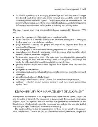 Management development ❚ 603

4. Social skills – proficiency in managing relationships and building networks to get
   the desired result from others and reach personal goals, and the ability to find
   common ground and build rapport. The five competencies associated with this
   component are leadership, effectiveness in leading change, conflict management,
   influence/communication, and expertise in building and leading teams.

The steps required to develop emotional intelligence suggested by Goleman (1999)
are:

●   assess the requirements of jobs in terms of emotional skills;
●   assess individuals to identify their level of emotional intelligence – 360-degree
    feedback can be a powerful source of data;
●   gauge readiness – ensure that people are prepared to improve their level of
    emotional intelligence;
●   motivate people to believe that the learning experience will benefit them;
●   make change self-directed – encourage people to prepare a learning plan which
    fits their interests, resources and goals;
●   focus on clear manageable goals – the focus must be on immediate, manageable
    steps, bearing in mind that cultivating a new skill is gradual, with stops and
    starts; the old ways will reassert themselves from time to time;
●   prevent relapse – show people how they can learn lessons from the inevitable
    relapses;
●   give performance feedback;
●   encourage practice, remembering that emotional competence cannot be improved
    overnight;
●   provide models of desired behaviours;
●   encourage and reinforce – create a climate that rewards self-improvement;
●   evaluate – establish sound outcome measures and then assess performance
    against them.


    RESPONSIBILITY FOR MANAGEMENT DEVELOPMENT
Management development is not a separate activity to be handed over to a specialist
and forgotten or ignored. The success of a management development programme
depends upon the degree to which all levels of management are committed to it. The
development of subordinates must be recognized as a natural and essential part of
any manager’s job. But the lead must come from the top.
  The traditional view is that the organization need not concern itself with manage-
ment development. The natural process of selection and the pressure of competition
 