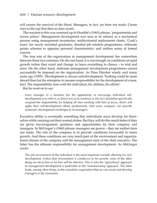 604 ❚ Human resource development

will ensure the survival of the fittest. Managers, in fact, are born not made. Cream
rises to the top (but then so does scum).
   The reaction to this was summed up in Humble’s (1963) phrase, ‘programmitis and
crown prince’. Management development was seen in its infancy as a mechanical
process using management inventories, multicoloured replacement charts, ‘Cook’s
tours’ for newly recruited graduates, detailed job rotation programmes, elaborate
points schemes to appraise personal characteristics, and endless series of formal
courses.
   The true role of the organization in management development lies somewhere
between these two extremes. On the one hand, it is not enough, in conditions of rapid
growth (when they exist) and change, to leave everything to chance – to trial and
error. On the other hand, elaborate management development programmes cannot
successfully be imposed on the organization. As Peter Drucker wisely said many
years ago (1955): ‘Development is always self-development. Nothing could be more
absurd than for the enterprise to assume responsibility for the development of a man.
[sic]. The responsibility rests with the individual, his abilities, his efforts’.
   But he went on to say:

   Every manager in a business has the opportunity to encourage individual self-
   development or to stifle it, to direct it to or to misdirect it. He [sic] should be specifically
   assigned the responsibility for helping all men working with him to focus, direct and
   apply their self-development efforts productively. And every company can provide
   systematic development challenges to its managers.

Executive ability is eventually something that individuals must develop for them-
selves while carrying out their normal duties. But they will do this much better if they
are given encouragement, guidance and opportunities by their company and
managers. In McGregor’s (1960) phrase: managers are grown – they are neither born
nor made. The role of the company is to provide conditions favourable to faster
growth. And these conditions are very much part of the environment and organiza-
tional climate of the company and the management style of the chief executive. The
latter has the ultimate responsibility for management development. As McGregor
wrote:

   The job environment of the individual is the most important variable affecting his [sic]
   development. Unless that environment is conducive to his growth, none of the other
   things we do to him or for him will be effective. This is why the ‘agricultural’ approach
   to management development is preferable to the ‘manufacturing’ approach. The latter
   leads, among other things, to the unrealistic expectation that we can create and develop
   managers in the classroom.
 