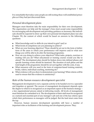 Management development ❚ 605

It is remarkable that today some people are still reciting these well-established princi-
ples as if they had just discovered them.


Personal development plans
Managers must therefore take the main responsibility for their own development.
The organization can help and the manager’s boss must accept some responsibility
for encouraging self-development and providing guidance as necessary. But individ-
uals should be expected to draw up their own personal development plans (see also
Chapter 39), the content of which would be based on answers to the following
questions:

●   What knowledge and/or skills do you intend to gain? and/or
●   What levels of competence are you planning to achieve?
●   What are your learning objectives? These should be set out in the form of defini-
    tions of the areas in which your performance will improve and/or what new
    things you will be able to do after the learning programme.
●   How are you doing to achieve your objectives? What tasks, projects, exercises or
    reading will you do? What educational or training courses would you like to
    attend? The development plan should be broken down into defined phases and
    specific learning events should be itemized. The duration of each phase and the
    total length of the programme should be set out together with the costs, if any.
●   What resources will you need in the form of computer-based training material,
    books, videos, individual coaching, mentoring etc?
●   What evidence will you show to demonstrate your learning? What criteria will be
    used to ensure that this evidence is satisfactory?


Role of the human resource development specialist
Management development is not a separate activity to be handed over to a specialist
and forgotten or ignored. The success of management development depends upon
the degree to which it is recognized as an important aspect of the business strategy –
a key organizational process aimed at delivering results. All levels of management
must therefore be committed to it. The development of their staff must be recognized
as a natural and essential part of any manager’s job and one of the key criteria upon
which their performance as managers will be judged. But the lead must come from
the top.
  However, human resource development specialists still have a number of
important roles as facilitators of the learning and development process. They:
 