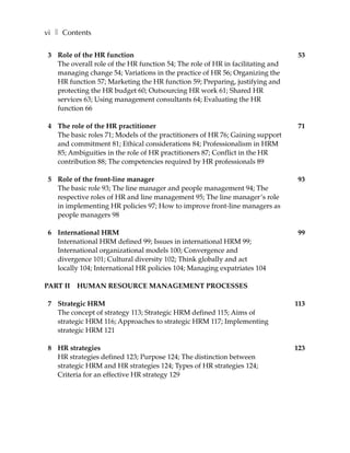 vi ❚ Contents

3 Role of the HR function                                                       53
  The overall role of the HR function 54; The role of HR in facilitating and
  managing change 54; Variations in the practice of HR 56; Organizing the
  HR function 57; Marketing the HR function 59; Preparing, justifying and
  protecting the HR budget 60; Outsourcing HR work 61; Shared HR
  services 63; Using management consultants 64; Evaluating the HR
  function 66

4 The role of the HR practitioner                                              71
  The basic roles 71; Models of the practitioners of HR 76; Gaining support
  and commitment 81; Ethical considerations 84; Professionalism in HRM
  85; Ambiguities in the role of HR practitioners 87; Conflict in the HR
  contribution 88; The competencies required by HR professionals 89

5 Role of the front-line manager                                               93
  The basic role 93; The line manager and people management 94; The
  respective roles of HR and line management 95; The line manager’s role
  in implementing HR policies 97; How to improve front-line managers as
  people managers 98

6 International HRM                                                             99
  International HRM defined 99; Issues in international HRM 99;
  International organizational models 100; Convergence and
  divergence 101; Cultural diversity 102; Think globally and act
  locally 104; International HR policies 104; Managing expatriates 104

PART II   HUMAN RESOURCE MANAGEMENT PROCESSES

7 Strategic HRM                                                                113
  The concept of strategy 113; Strategic HRM defined 115; Aims of
  strategic HRM 116; Approaches to strategic HRM 117; Implementing
  strategic HRM 121

8 HR strategies                                                                123
  HR strategies defined 123; Purpose 124; The distinction between
  strategic HRM and HR strategies 124; Types of HR strategies 124;
  Criteria for an effective HR strategy 129
 