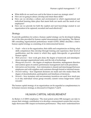 Human capital management ❚ 37

●    What skills do we need now and in the future to meet our strategic aims?
●    How are we going to attract, develop and retain these skills?
●    How can we develop a culture and environment in which organizational and
     individual learning takes place that meets both our needs and the needs of our
     employees?
●    How can we provide for both the explicit and tacit knowledge created in our
     organization to be captured, recorded and used effectively?


Strategy
To provide guidelines for action a human capital strategy can be developed making
use of the data provided by human capital measurement and reporting. The Mercer
HR consulting organizational performance model (CIPD, 2004a) describes a firm’s
human capital strategy as consisting of six interconnected factors:

1.   People – who is in the organization, their skills and competencies on hiring; what
     skills competences they develop through training and experience; their level of
     qualification; and the extent to which they apply firm-specific or generalized
     human capital.
2.   Work processes – how work gets done; the degree of teamwork and interdepen-
     dence amongst organizational units; and the role of technology.
3.   Managerial structure – the degree of employee discretion, management direction
     and control; spans of control; performance management and work procedures.
4.   Information and knowledge – how information is shared and interchanged between
     employees and with suppliers and customers through formal or informal means.
5.   Decision-making – how important decisions are made and who makes them; the
     degree of decentralization, participation and timeliness of decisions.
6.   Rewards – how monetary and non-monetary incentives are used; how much pay
     is at risk; individual versus group rewards; current versus longer-term ‘career
     rewards’.

The human capital strategy of an organization can be regarded as complementary to
its human resource strategy, as discussed in Chapters 7 and 8.


                 HUMAN CAPITAL MEASUREMENT
As Becker et al (2001) emphasize: ‘The most potent action HR managers can take to
ensure their strategic contribution is to develop a measurement system that convinc-
ingly showcases HR’s impact on business performance.’ They must ‘understand how
 