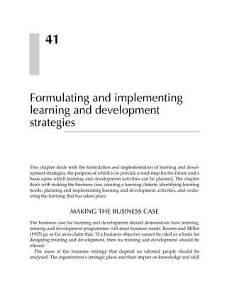 41



Formulating and implementing
learning and development
strategies


This chapter deals with the formulation and implementation of learning and devel-
opment strategies, the purpose of which is to provide a road map for the future and a
basis upon which learning and development activities can be planned, The chapter
deals with making the business case, creating a learning climate, identifying learning
needs, planning and implementing learning and development activities, and evalu-
ating the learning that has taken place.


                     MAKING THE BUSINESS CASE
The business case for learning and development should demonstrate how learning,
training and development programmes will meet business needs. Kearns and Miller
(1997) go as far as to claim that: ‘If a business objective cannot be cited as a basis for
designing training and development, then no training and development should be
offered.’
   The areas of the business strategy that depend on talented people should be
analysed. The organization’s strategic plans and their impact on knowledge and skill
 