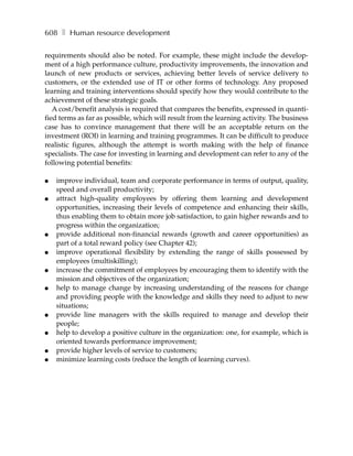 608 ❚ Human resource development

requirements should also be noted. For example, these might include the develop-
ment of a high performance culture, productivity improvements, the innovation and
launch of new products or services, achieving better levels of service delivery to
customers, or the extended use of IT or other forms of technology. Any proposed
learning and training interventions should specify how they would contribute to the
achievement of these strategic goals.
   A cost/benefit analysis is required that compares the benefits, expressed in quanti-
fied terms as far as possible, which will result from the learning activity. The business
case has to convince management that there will be an acceptable return on the
investment (ROI) in learning and training programmes. It can be difficult to produce
realistic figures, although the attempt is worth making with the help of finance
specialists. The case for investing in learning and development can refer to any of the
following potential benefits:

●   improve individual, team and corporate performance in terms of output, quality,
    speed and overall productivity;
●   attract high-quality employees by offering them learning and development
    opportunities, increasing their levels of competence and enhancing their skills,
    thus enabling them to obtain more job satisfaction, to gain higher rewards and to
    progress within the organization;
●   provide additional non-financial rewards (growth and career opportunities) as
    part of a total reward policy (see Chapter 42);
●   improve operational flexibility by extending the range of skills possessed by
    employees (multiskilling);
●   increase the commitment of employees by encouraging them to identify with the
    mission and objectives of the organization;
●   help to manage change by increasing understanding of the reasons for change
    and providing people with the knowledge and skills they need to adjust to new
    situations;
●   provide line managers with the skills required to manage and develop their
    people;
●   help to develop a positive culture in the organization: one, for example, which is
    oriented towards performance improvement;
●   provide higher levels of service to customers;
●   minimize learning costs (reduce the length of learning curves).
 