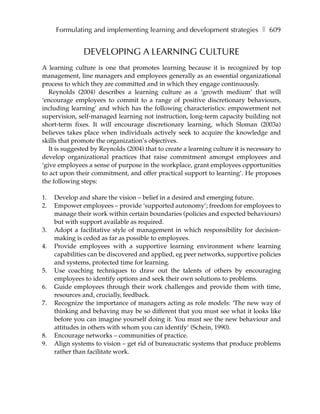 Formulating and implementing learning and development strategies ❚ 609


               DEVELOPING A LEARNING CULTURE
A learning culture is one that promotes learning because it is recognized by top
management, line managers and employees generally as an essential organizational
process to which they are committed and in which they engage continuously.
   Reynolds (2004) describes a learning culture as a ‘growth medium’ that will
‘encourage employees to commit to a range of positive discretionary behaviours,
including learning’ and which has the following characteristics: empowerment not
supervision, self-managed learning not instruction, long-term capacity building not
short-term fixes. It will encourage discretionary learning, which Sloman (2003a)
believes takes place when individuals actively seek to acquire the knowledge and
skills that promote the organization’s objectives.
   It is suggested by Reynolds (2004) that to create a learning culture it is necessary to
develop organizational practices that raise commitment amongst employees and
‘give employees a sense of purpose in the workplace, grant employees opportunities
to act upon their commitment, and offer practical support to learning’. He proposes
the following steps:

1.   Develop and share the vision – belief in a desired and emerging future.
2.   Empower employees – provide ‘supported autonomy’; freedom for employees to
     manage their work within certain boundaries (policies and expected behaviours)
     but with support available as required.
3.   Adopt a facilitative style of management in which responsibility for decision-
     making is ceded as far as possible to employees.
4.   Provide employees with a supportive learning environment where learning
     capabilities can be discovered and applied, eg peer networks, supportive policies
     and systems, protected time for learning.
5.   Use coaching techniques to draw out the talents of others by encouraging
     employees to identify options and seek their own solutions to problems.
6.   Guide employees through their work challenges and provide them with time,
     resources and, crucially, feedback.
7.   Recognize the importance of managers acting as role models: ‘The new way of
     thinking and behaving may be so different that you must see what it looks like
     before you can imagine yourself doing it. You must see the new behaviour and
     attitudes in others with whom you can identify’ (Schein, 1990).
8.   Encourage networks – communities of practice.
9.   Align systems to vision – get rid of bureaucratic systems that produce problems
     rather than facilitate work.
 