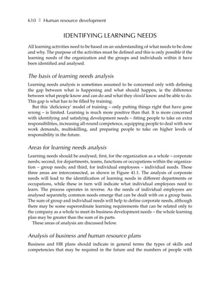 610 ❚ Human resource development


                  IDENTIFYING LEARNING NEEDS
All learning activities need to be based on an understanding of what needs to be done
and why. The purpose of the activities must be defined and this is only possible if the
learning needs of the organization and the groups and individuals within it have
been identified and analysed.


The basis of learning needs analysis
Learning needs analysis is sometimes assumed to be concerned only with defining
the gap between what is happening and what should happen, ie the difference
between what people know and can do and what they should know and be able to do.
This gap is what has to be filled by training.
  But this ‘deficiency’ model of training – only putting things right that have gone
wrong – is limited. Learning is much more positive than that. It is more concerned
with identifying and satisfying development needs – fitting people to take on extra
responsibilities, increasing all-round competence, equipping people to deal with new
work demands, multiskilling, and preparing people to take on higher levels of
responsibility in the future.


Areas for learning needs analysis
Learning needs should be analysed, first, for the organization as a whole – corporate
needs; second, for departments, teams, functions or occupations within the organiza-
tion – group needs; and third, for individual employees – individual needs. These
three areas are interconnected, as shown in Figure 41.1. The analysis of corporate
needs will lead to the identification of learning needs in different departments or
occupations, while these in turn will indicate what individual employees need to
learn. The process operates in reverse. As the needs of individual employees are
analysed separately, common needs emerge that can be dealt with on a group basis.
The sum of group and individual needs will help to define corporate needs, although
there may be some superordinate learning requirements that can be related only to
the company as a whole to meet its business development needs – the whole learning
plan may be greater than the sum of its parts.
   These areas of analysis are discussed below.


Analysis of business and human resource plans
Business and HR plans should indicate in general terms the types of skills and
competencies that may be required in the future and the numbers of people with
 