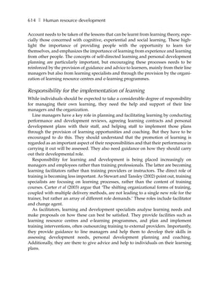 614 ❚ Human resource development

Account needs to be taken of the lessons that can be learnt from learning theory, espe-
cially those concerned with cognitive, experiential and social learning. These high-
light the importance of providing people with the opportunity to learn for
themselves, and emphasizes the importance of learning from experience and learning
from other people. The concepts of self-directed learning and personal development
planning are particularly important, but encouraging these processes needs to be
reinforced by the provision of guidance and advice to learners, mainly from their line
managers but also from learning specialists and through the provision by the organi-
zation of learning resource centres and e-learning programmes.

Responsibility for the implementation of learning
While individuals should be expected to take a considerable degree of responsibility
for managing their own learning, they need the help and support of their line
managers and the organization.
   Line managers have a key role in planning and facilitating learning by conducting
performance and development reviews, agreeing learning contracts and personal
development plans with their staff, and helping staff to implement those plans
through the provision of learning opportunities and coaching. But they have to be
encouraged to do this. They should understand that the promotion of learning is
regarded as an important aspect of their responsibilities and that their performance in
carrying it out will be assessed. They also need guidance on how they should carry
out their developmental role.
   Responsibility for learning and development is being placed increasingly on
managers and employees rather than training professionals. The latter are becoming
learning facilitators rather than training providers or instructors. The direct role of
training is becoming less important. As Stewart and Tansley (2002) point out, training
specialists are focusing on learning processes, rather than the content of training
courses. Carter et al (2003) argue that ‘The shifting organizational forms of training,
coupled with multiple delivery methods, are not leading to a single new role for the
trainer, but rather an array of different role demands.’ These roles include facilitator
and change agent.
   As facilitators, learning and development specialists analyse learning needs and
make proposals on how these can best be satisfied. They provide facilities such as
learning resource centres and e-learning programmes, and plan and implement
training interventions, often outsourcing training to external providers. Importantly,
they provide guidance to line managers and help them to develop their skills in
assessing development needs, personal development planning and coaching.
Additionally, they are there to give advice and help to individuals on their learning
plans.
 