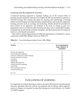 Formulating and implementing learning and development strategies ❚ 615


Learning and development activities
A balanced learning approach is required, making use of the various forms of
learning and development referred to in Chapter 38. The aim should be to produce a
coherent strategy that contains the plans for creating and maintaining a learning
climate and developing and implementing complementary and mutually supportive
learning activities such as coaching and mentoring. Details should be provided for
each activity on its objectives, the methods to be used, its timing as part of a
programme, how it is linked to other learning activities, who is responsible (empha-
sizing the role of individuals and their managers), and the business case for using it in
terms of a cost/benefit assessment.
   The extent to which organizations use different approaches as revealed by a survey
conducted in 2004 (IRS, 2004g) is shown in Table 41.1.

Table 41.1 Use of learning activities (Source: IRS, 2004g)


Activity                                                            No of organizations
                                                                    using ‘regularly’ or
                                                                        ‘sometimes’

On-the-job induction                                                        72
On-the-job skills updating                                                  71
External conferences and workshops                                          70
Formal classroom training                                                   67
Coaching                                                                    64
Mentoring                                                                   55
Off-the-job induction                                                       49
Off-the-job skills updating                                                 40
e-learning                                                                  35
Non-vocational training                                                     22
Action learning sets                                                        16

N = 79




                      EVALUATION OF LEARNING
It is important to evaluate learning in order to assess its effectiveness in producing the
outcomes specified when the activity was planned and to indicate where improve-
ments or changes are required to make the training even more effective. As Tamkin
et al (2002) suggest:
 