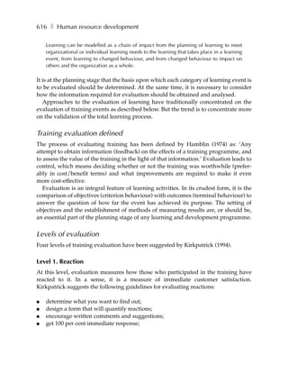 616 ❚ Human resource development

    Learning can be modelled as a chain of impact from the planning of learning to meet
    organizational or individual learning needs to the learning that takes place in a learning
    event, from learning to changed behaviour, and from changed behaviour to impact on
    others and the organization as a whole.

It is at the planning stage that the basis upon which each category of learning event is
to be evaluated should be determined. At the same time, it is necessary to consider
how the information required for evaluation should be obtained and analysed.
   Approaches to the evaluation of learning have traditionally concentrated on the
evaluation of training events as described below. But the trend is to concentrate more
on the validation of the total learning process.


Training evaluation defined
The process of evaluating training has been defined by Hamblin (1974) as: ‘Any
attempt to obtain information (feedback) on the effects of a training programme, and
to assess the value of the training in the light of that information.’ Evaluation leads to
control, which means deciding whether or not the training was worthwhile (prefer-
ably in cost/benefit terms) and what improvements are required to make it even
more cost-effective.
   Evaluation is an integral feature of learning activities. In its crudest form, it is the
comparison of objectives (criterion behaviour) with outcomes (terminal behaviour) to
answer the question of how far the event has achieved its purpose. The setting of
objectives and the establishment of methods of measuring results are, or should be,
an essential part of the planning stage of any learning and development programme.


Levels of evaluation
Four levels of training evaluation have been suggested by Kirkpatrick (1994).

Level 1. Reaction
At this level, evaluation measures how those who participated in the training have
reacted to it. In a sense, it is a measure of immediate customer satisfaction.
Kirkpatrick suggests the following guidelines for evaluating reactions:

●   determine what you want to find out;
●   design a form that will quantify reactions;
●   encourage written comments and suggestions;
●   get 100 per cent immediate response;
 
