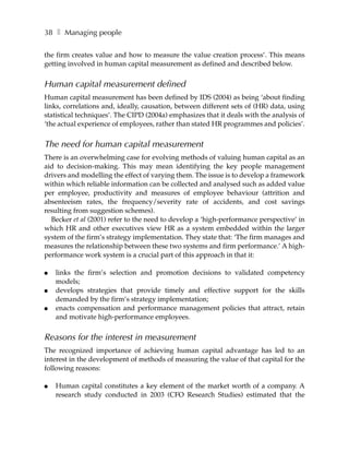 38 ❚ Managing people

the firm creates value and how to measure the value creation process’. This means
getting involved in human capital measurement as defined and described below.


Human capital measurement defined
Human capital measurement has been defined by IDS (2004) as being ‘about finding
links, correlations and, ideally, causation, between different sets of (HR) data, using
statistical techniques’. The CIPD (2004a) emphasizes that it deals with the analysis of
‘the actual experience of employees, rather than stated HR programmes and policies’.


The need for human capital measurement
There is an overwhelming case for evolving methods of valuing human capital as an
aid to decision-making. This may mean identifying the key people management
drivers and modelling the effect of varying them. The issue is to develop a framework
within which reliable information can be collected and analysed such as added value
per employee, productivity and measures of employee behaviour (attrition and
absenteeism rates, the frequency/severity rate of accidents, and cost savings
resulting from suggestion schemes).
  Becker et al (2001) refer to the need to develop a ‘high-performance perspective’ in
which HR and other executives view HR as a system embedded within the larger
system of the firm’s strategy implementation. They state that: ‘The firm manages and
measures the relationship between these two systems and firm performance.’ A high-
performance work system is a crucial part of this approach in that it:

●   links the firm’s selection and promotion decisions to validated competency
    models;
●   develops strategies that provide timely and effective support for the skills
    demanded by the firm’s strategy implementation;
●   enacts compensation and performance management policies that attract, retain
    and motivate high-performance employees.


Reasons for the interest in measurement
The recognized importance of achieving human capital advantage has led to an
interest in the development of methods of measuring the value of that capital for the
following reasons:

●   Human capital constitutes a key element of the market worth of a company. A
    research study conducted in 2003 (CFO Research Studies) estimated that the
 