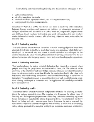 Formulating and implementing learning and development strategies ❚ 617

●   get honest responses;
●   develop acceptable standards;
●   measure reactions against standards, and take appropriate action;
●   communicate reactions as appropriate.

Research by Warr et al (1999) has shown that there is relatively little correlation
between learner reactions and measures of training, or subsequent measures of
changed behaviour. But as Tamkin et al (2002) point out, despite this, organizations
are still keen to get reactions to training, and used with caution this can produce
useful information on the extent to which learning objectives were perceived to be
met and why.

Level 2. Evaluating learning
This level obtains information on the extent to which learning objectives have been
attained. It will aim to find how much knowledge was acquired, what skills were
developed or improved, and the extent to which attitudes have changed in the
desired direction. So far as possible, the evaluation of learning should involve the use
of tests before and after the programme – paper and pencil, oral or performance tests.

Level 3. Evaluating behaviour
This level evaluates the extent to which behaviour has changed as required when
people attending the programme have returned to their jobs. The question to be
answered is the extent to which knowledge, skills and attitudes have been transferred
from the classroom to the workplace. Ideally, the evaluation should take place both
before and after the training. Time should be allowed for the change in behaviour to
take place. The evaluation needs to assess the extent to which specific learning objec-
tives relating to changes in behaviour and the application of knowledge and skills
have been achieved.

Level 4. Evaluating results
This is the ultimate level of evaluation and provides the basis for assessing the bene-
fits of the training against its costs. The objective is to determine the added value of
learning and development programmes – how they contribute to raising organiza-
tional performance significantly above its previous level. The evaluation has to be
based on ‘before and after’ measures and has to determine the extent to which the
fundamental objectives of the training have been achieved in areas such as increasing
sales, raising productivity, reducing accidents or increasing customer satisfaction.
 