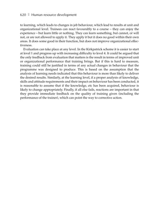 620 ❚ Human resource development

to learning, which leads to changes in job behaviour, which lead to results at unit and
organizational level. Trainees can react favourably to a course – they can enjoy the
experience – but learn little or nothing. They can learn something, but cannot, or will
not, or are not allowed to apply it. They apply it but it does no good within their own
areas. It does some good in their function, but does not improve organizational effec-
tiveness.
   Evaluation can take place at any level. In the Kirkpatrick scheme it is easier to start
at level 1 and progress up with increasing difficulty to level 4. It could be argued that
the only feedback from evaluation that matters is the result in terms of improved unit
or organizational performance that training brings. But if this is hard to measure,
training could still be justified in terms of any actual changes in behaviour that the
programme was designed to produce. This is based on the assumption that the
analysis of learning needs indicated that this behaviour is more than likely to deliver
the desired results. Similarly, at the learning level, if a proper analysis of knowledge,
skills and attitude requirements and their impact on behaviour has been conducted, it
is reasonable to assume that if the knowledge, etc has been acquired, behaviour is
likely to change appropriately. Finally, if all else fails, reactions are important in that
they provide immediate feedback on the quality of training given (including the
performance of the trainer), which can point the way to corrective action.
 