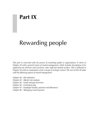 Part IX



        Rewarding people


This part is concerned with the process of rewarding people in organizations. It starts in
Chapter 42 with a general review of reward management, which includes descriptions of its
application for directors and executives, sales staff and manual workers. This is followed in
Chapter 43 with an examination of the concept of strategic reward. The rest of Part IX deals
with the following aspects of reward management:

Chapter 44 – Job evaluation
Chapter 45 – Market rate analysis
Chapter 46 – Grade and pay structures
Chapter 46 – Contingent pay
Chapter 47 – Employee benefits, pensions and allowances
Chapter 48 – Managing reward systems
 