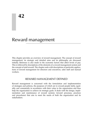 42



Reward management


This chapter provides an overview of reward management. The concept of reward
management, its strategic and detailed aims and its philosophy are discussed
initially. Reference is also made to the economic factors that affect levels of pay.
This is followed by descriptions of the elements of a reward management system and
the concept of total reward. The chapter ends with descriptions of particular applica-
tions of reward management for directors and executives, sales staff and manual
workers.



                REWARD MANAGEMENT DEFINED
Reward management is concerned with the formulation and implementation
of strategies and policies, the purposes of which are to reward people fairly, equit-
ably and consistently in accordance with their value to the organization and thus
help the organization to achieve its strategic goals. It deals with the design, imple-
mentation and maintenance of reward systems (reward processes, practices
and procedures) that aim to meet the needs of both the organization and its
stakeholders.
 