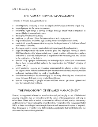 624 ❚ Rewarding people


             THE AIMS OF REWARD MANAGEMENT
The aims of reward management are to:

●   reward people according to what the organization values and wants to pay for;
●   reward people for the value they create;
●   reward the right things to convey the right message about what is important in
    terms of behaviours and outcomes;
●   develop a performance culture;
●   motivate people and obtain their commitment and engagement;
●   help to attract and retain the high quality people the organization needs;
●   create total reward processes that recognize the importance of both financial and
    non-financial rewards;
●   develop a positive employment relationship and psychological contract;
●   align reward practices with both business goals and employee values; as Brown
    (2001) emphasizes, the ‘alignment of your reward practices with employee values
    and needs is every bit as important as alignment with business goals, and critical
    to the realization of the latter’;
●   operate fairly – people feel that they are treated justly in accordance with what is
    due to them because of their value to the organization: the ‘felt-fair’ principle of
    Jaques (1961);
●   apply equitably – people are rewarded appropriately in relation to others within
    the organization, relativities between jobs are measured as objectively as possible
    and equal pay is provided for work of equal value;
●   function consistently – decisions on pay do not vary arbitrarily and without due
    cause between different people or at different times;
●   operate transparently – people understand how reward processes operate and
    how they are affected by them.



       THE PHILOSOPHY OF REWARD MANAGEMENT
Reward management is based on a well-articulated philosophy – a set of beliefs and
guiding principles that are consistent with the values of the organization and help to
enact them. These include beliefs in the need to achieve fairness, equity, consistency
and transparency in operating the reward system. The philosophy recognizes that if
HRM is about investing in human capital from which a reasonable return is required,
then it is proper to reward people differentially according to their contribution (ie the
return on investment they generate).
 