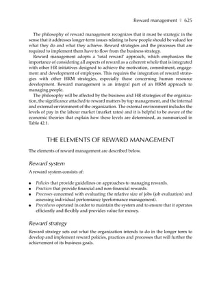Reward management ❚ 625

   The philosophy of reward management recognizes that it must be strategic in the
sense that it addresses longer-term issues relating to how people should be valued for
what they do and what they achieve. Reward strategies and the processes that are
required to implement them have to flow from the business strategy.
   Reward management adopts a ‘total reward’ approach, which emphasizes the
importance of considering all aspects of reward as a coherent whole that is integrated
with other HR initiatives designed to achieve the motivation, commitment, engage-
ment and development of employees. This requires the integration of reward strate-
gies with other HRM strategies, especially those concerning human resource
development. Reward management is an integral part of an HRM approach to
managing people.
   The philosophy will be affected by the business and HR strategies of the organiza-
tion, the significance attached to reward matters by top management, and the internal
and external environment of the organization. The external environment includes the
levels of pay in the labour market (market rates) and it is helpful to be aware of the
economic theories that explain how these levels are determined, as summarized in
Table 42.1.



         THE ELEMENTS OF REWARD MANAGEMENT
The elements of reward management are described below.


Reward system
A reward system consists of:

●   Policies that provide guidelines on approaches to managing rewards.
●   Practices that provide financial and non-financial rewards.
●   Processes concerned with evaluating the relative size of jobs (job evaluation) and
    assessing individual performance (performance management).
●   Procedures operated in order to maintain the system and to ensure that it operates
    efficiently and flexibly and provides value for money.


Reward strategy
Reward strategy sets out what the organization intends to do in the longer term to
develop and implement reward policies, practices and processes that will further the
achievement of its business goals.
 