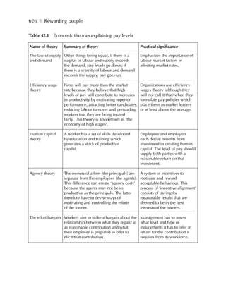 626 ❚ Rewarding people

Table 42.1 Economic theories explaining pay levels

Name of theory     Summary of theory                            Practical significance

The law of supply Other things being equal, if there is a       Emphasizes the importance of
and demand        surplus of labour and supply exceeds          labour market factors in
                  the demand, pay levels go down; if            affecting market rates.
                  there is a scarcity of labour and demand
                  exceeds the supply, pay goes up.

Efficiency wage    Firms will pay more than the market          Organizations use efficiency
theory             rate because they believe that high          wages theory (although they
                   levels of pay will contribute to increases   will not call it that) when they
                   in productivity by motivating superior       formulate pay policies which
                   performance, attracting better candidates,   place them as market leaders
                   reducing labour turnover and persuading      or at least above the average.
                   workers that they are being treated
                   fairly. This theory is also known as ‘the
                   economy of high wages‘.

Human capital      A worker has a set of skills developed       Employees and employers
theory             by education and training which              each derive benefits from
                   generates a stock of productive              investment in creating human
                   capital.                                     capital. The level of pay should
                                                                supply both parties with a
                                                                reasonable return on that
                                                                investment.

Agency theory      The owners of a firm (the principals) are    A system of incentives to
                   separate from the employees (the agents).    motivate and reward
                   This difference can create ‘agency costs’    acceptable behaviour. This
                   because the agents may not be so             process of ‘incentive alignment’
                   productive as the principals. The latter     consists of paying for
                   therefore have to devise ways of             measurable results that are
                   motivating and controlling the efforts       deemed to be in the best
                   of the former.                               interests of the owners.

The effort bargain Workers aim to strike a bargain about the    Management has to assess
                   relationship between what they regard as     what level and type of
                   as reasonable contribution and what          inducements it has to offer in
                   their employer is prepared to offer to       return for the contribution it
                   elicit that contribution.                    requires from its workforce.
 