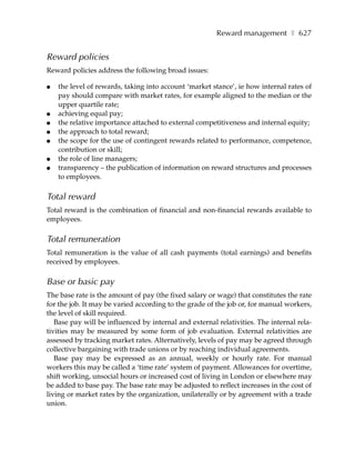Reward management ❚ 627


Reward policies
Reward policies address the following broad issues:

●   the level of rewards, taking into account ‘market stance’, ie how internal rates of
    pay should compare with market rates, for example aligned to the median or the
    upper quartile rate;
●   achieving equal pay;
●   the relative importance attached to external competitiveness and internal equity;
●   the approach to total reward;
●   the scope for the use of contingent rewards related to performance, competence,
    contribution or skill;
●   the role of line managers;
●   transparency – the publication of information on reward structures and processes
    to employees.

Total reward
Total reward is the combination of financial and non-financial rewards available to
employees.

Total remuneration
Total remuneration is the value of all cash payments (total earnings) and benefits
received by employees.

Base or basic pay
The base rate is the amount of pay (the fixed salary or wage) that constitutes the rate
for the job. It may be varied according to the grade of the job or, for manual workers,
the level of skill required.
   Base pay will be influenced by internal and external relativities. The internal rela-
tivities may be measured by some form of job evaluation. External relativities are
assessed by tracking market rates. Alternatively, levels of pay may be agreed through
collective bargaining with trade unions or by reaching individual agreements.
   Base pay may be expressed as an annual, weekly or hourly rate. For manual
workers this may be called a ‘time rate’ system of payment. Allowances for overtime,
shift working, unsocial hours or increased cost of living in London or elsewhere may
be added to base pay. The base rate may be adjusted to reflect increases in the cost of
living or market rates by the organization, unilaterally or by agreement with a trade
union.
 