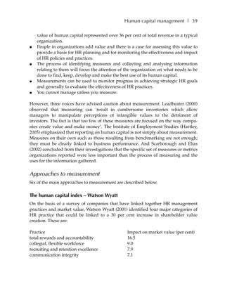 Human capital management ❚ 39

    value of human capital represented over 36 per cent of total revenue in a typical
    organization.
●   People in organizations add value and there is a case for assessing this value to
    provide a basis for HR planning and for monitoring the effectiveness and impact
    of HR policies and practices.
●   The process of identifying measures and collecting and analysing information
    relating to them will focus the attention of the organization on what needs to be
    done to find, keep, develop and make the best use of its human capital.
●   Measurements can be used to monitor progress in achieving strategic HR goals
    and generally to evaluate the effectiveness of HR practices.
●   You cannot manage unless you measure.

However, three voices have advised caution about measurement. Leadbeater (2000)
observed that measuring can ‘result in cumbersome inventories which allow
managers to manipulate perceptions of intangible values to the detriment of
investors. The fact is that too few of these measures are focused on the way compa-
nies create value and make money’. The Institute of Employment Studies (Hartley,
2005) emphasized that reporting on human capital is not simply about measurement.
Measures on their own such as those resulting from benchmarking are not enough;
they must be clearly linked to business performance. And Scarborough and Elias
(2002) concluded from their investigations that the specific set of measures or metrics
organizations reported were less important than the process of measuring and the
uses for the information gathered.


Approaches to measurement
Six of the main approaches to measurement are described below.

The human capital index – Watson Wyatt
On the basis of a survey of companies that have linked together HR management
practices and market value, Watson Wyatt (2001) identified four major categories of
HR practice that could be linked to a 30 per cent increase in shareholder value
creation. These are:

Practice                                          Impact on market value (per cent)
total rewards and accountability                  16.5
collegial, flexible workforce                     9.0
recruiting and retention excellence               7.9
communication integrity                           7.1
 