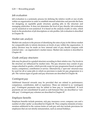 628 ❚ Rewarding people


Job evaluation
Job evaluation is a systematic process for defining the relative worth or size of jobs
within an organization in order to establish internal relativities and provide the basis
for designing an equitable grade structure, grading jobs in the structure and
managing relativities. It does not determine the level of pay directly. Job evaluation
can be analytical or non-analytical. It is based on the analysis of jobs or roles, which
leads to the production of job descriptions or role profiles. Job evaluation is described
in Chapter 44.

Market rate analysis
Market rate analysis is the process of identifying the rates of pay in the labour market
for comparable jobs to inform decisions on levels of pay within the organization. A
policy decision may be made on how internal rates of pay should compare with
external rates – an organization’s market stance. Market rate analysis is described in
Chapter 45.

Grade and pay structures
Jobs may be placed in a graded structure according to their relative size. Pay levels in
the structure are influenced by market rates. The pay structure may consist of pay
ranges attached to grades, which provide scope for pay progression based on perfor-
mance, competence, contribution or service. Alternatively, a ‘spot rate’ structure may
be used for all or some jobs in which no provision is made for pay progression in a
job. The various types of grade and pay structures are described in Chapter 46.

Contingent pay
Additional financial rewards may be provided that are related to performance,
competence, contribution, skill or experience. These are referred to as ‘contingent
pay’. Contingent payments may be added to base pay, ie ‘consolidated’. If such
payments are not consolidated (ie paid as cash bonuses) they are described as ‘vari-
able pay’. Contingent pay schemes are described in Chapter 47.


Employee benefits
Employee benefits include pensions, sick pay, insurance cover, company cars and a
number of other ‘perks’ as described in Chapter 48. They comprise elements of remu-
neration additional to the various forms of cash pay and also include provisions for
employees that are not strictly remuneration, such as annual holidays.
 