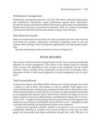Reward management ❚ 629


Performance management
Performance management processes (see Part VII) define individual performance
and contribution expectations, assess performance against those expectations,
provide for regular constructive feedback and result in agreed plans for performance
improvement, learning and personal development. They are a means of providing
non-financial motivation and may also inform contingent pay decisions.


Non-financial rewards
These are rewards that do not involve any direct payments and often arise from the
work itself, for example, achievement, autonomy, recognition, scope to use and
develop skills, training, career development opportunities and high quality leader-
ship.
  The inter-relationships of these elements are shown in Figure 42.1.



                               TOTAL REWARD
The concept of total reward has emerged quite recently and is exerting considerable
influence on reward management. This section of the chapter begins by defining
what it means. The importance of the concept is then explained, and the section
continues with an analysis of the components of total reward. It concludes with a
description of how a total reward approach to reward management can be devel-
oped.


Total reward defined
As defined by Manus and Graham (2003), total reward ‘includes all types of rewards
– indirect as well as direct, and intrinsic as well as extrinsic’. Each aspect of re-
ward, namely base pay, contingent pay, employee benefits and non-financial rewards,
which include intrinsic rewards from the work itself, are linked together and treated
as an integrated and coherent whole. Total reward combines the impact of the two
major categories of reward as defined below and illustrated in Figure 42.2: 1) transac-
tional rewards – tangible rewards arising from transactions between the employer and
employees concerning pay and benefits; and 2) relational rewards – intangible rewards
concerned with learning and development and the work experience.
   A total reward approach is holistic: reliance is not placed on one or two reward
mechanisms operating in isolation, and account is taken of every way in which
people can be rewarded and obtain satisfaction through their work. The aim is to
 