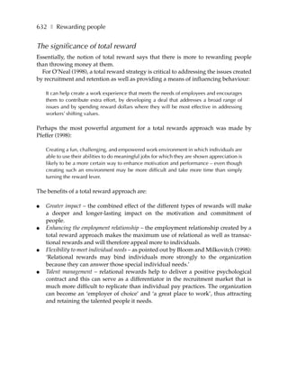 632 ❚ Rewarding people


The significance of total reward
Essentially, the notion of total reward says that there is more to rewarding people
than throwing money at them.
  For O’Neal (1998), a total reward strategy is critical to addressing the issues created
by recruitment and retention as well as providing a means of influencing behaviour:

    It can help create a work experience that meets the needs of employees and encourages
    them to contribute extra effort, by developing a deal that addresses a broad range of
    issues and by spending reward dollars where they will be most effective in addressing
    workers’ shifting values.

Perhaps the most powerful argument for a total rewards approach was made by
Pfeffer (1998):

    Creating a fun, challenging, and empowered work environment in which individuals are
    able to use their abilities to do meaningful jobs for which they are shown appreciation is
    likely to be a more certain way to enhance motivation and performance – even though
    creating such an environment may be more difficult and take more time than simply
    turning the reward lever.

The benefits of a total reward approach are:

●   Greater impact – the combined effect of the different types of rewards will make
    a deeper and longer-lasting impact on the motivation and commitment of
    people.
●   Enhancing the employment relationship – the employment relationship created by a
    total reward approach makes the maximum use of relational as well as transac-
    tional rewards and will therefore appeal more to individuals.
●   Flexibility to meet individual needs – as pointed out by Bloom and Milkovitch (1998):
    ‘Relational rewards may bind individuals more strongly to the organization
    because they can answer those special individual needs.’
●   Talent management – relational rewards help to deliver a positive psychological
    contract and this can serve as a differentiator in the recruitment market that is
    much more difficult to replicate than individual pay practices. The organization
    can become an ‘employer of choice’ and ‘a great place to work’, thus attracting
    and retaining the talented people it needs.
 