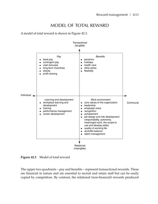 Reward management ❚ 633


                        MODEL OF TOTAL REWARD
A model of total reward is shown in Figure 42.3.

                                           Transactional
                                             (tangible)



                                Pay                                   Benefits
              ●   base pay                           ●    pensions
              ●   contingent pay                     ●    holidays
              ●   cash bonuses                       ●    health care
              ●   long-term incentives               ●    other perks
              ●   shares                             ●    flexibility
              ●   profit sharing




Individual
                    Learning and development                     Work environment
              ●   workplace learning and              ●   core values of the organization   Communal
                  development                         ●   leadership
              ●   training                            ●   employee voice
              ●   performance management              ●   recognition
              ●   career development                  ●   achievement
                                                      ●   job design and role development
                                                          (responsibility, autonomy,
                                                          meaningful work, the scope to
                                                          use and develop skills)
                                                      ●   quality of working life
                                                      ●   work/life balance
                                                      ●   talent management



                                                Relational
                                               (intangible)


Figure 42.3   Model of total reward


The upper two quadrants – pay and benefits – represent transactional rewards. These
are financial in nature and are essential to recruit and retain staff but can be easily
copied by competitors. By contrast, the relational (non-financial) rewards produced
 